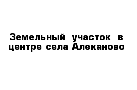 Земельный  участок  в центре села Алеканово 